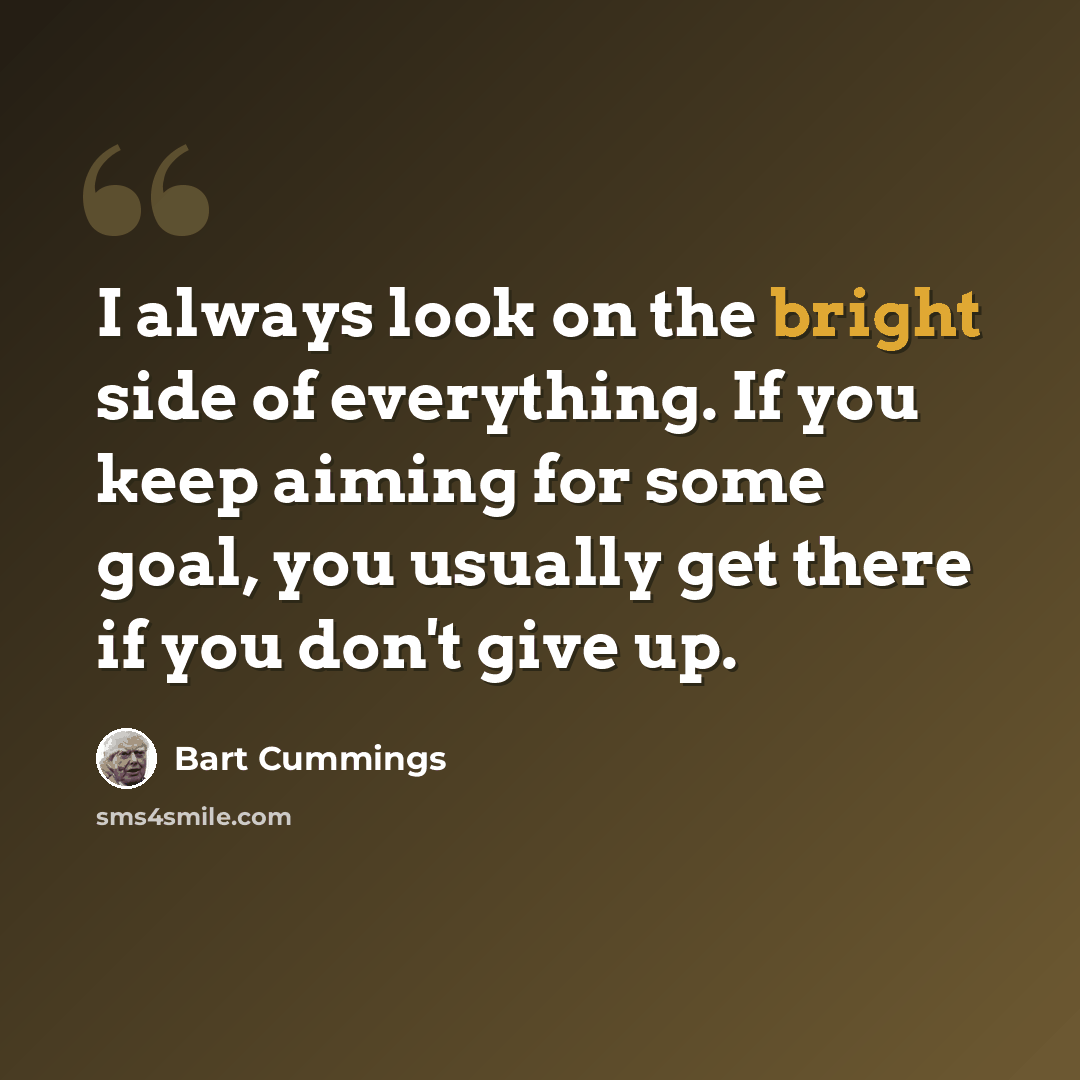 “I always look on the bright side of everything. If you keep aiming for some goal, you usually get there if you don't give up.” quote by Bart Cummings