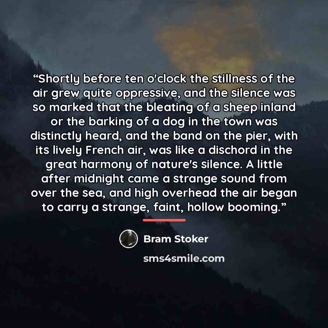 “Shortly before ten o'clock the stillness of the air grew quite oppressive, and the silence was so marked that the bleating of a sheep inland or the barking of a dog in the town was distinctly heard, and the band on the pier, with its lively French air, was like a dischord in the great harmony of…” quote by Bram Stoker