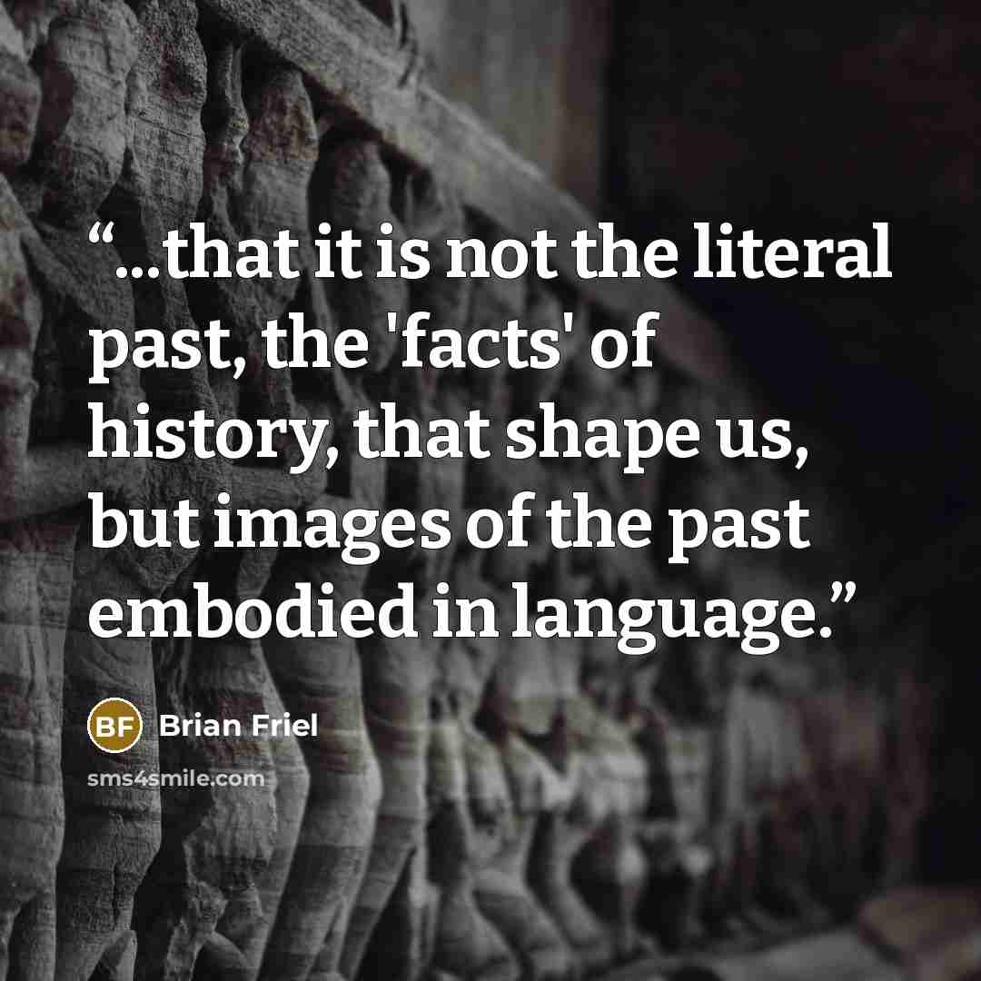 “...that it is not the literal past, the 'facts' of history, that shape us, but images of the past embodied in language.” quote by Brian Friel