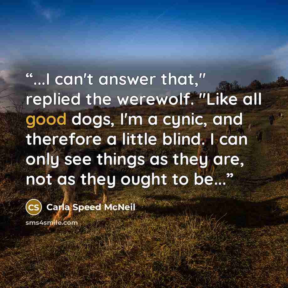 “...I can't answer that," replied the werewolf. "Like all good dogs, I'm a cynic, and therefore a little blind. I can only see things as they are, not as they ought to be...” quote by Carla Speed McNeil