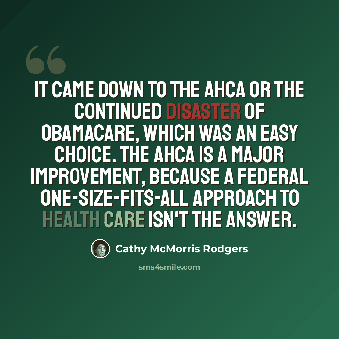 “It came down to the AHCA or the continued disaster of Obamacare, which was an easy choice. The AHCA is a major improvement, because a federal one-size-fits-all approach to health care isn't the answer.” quote by Cathy McMorris Rodgers