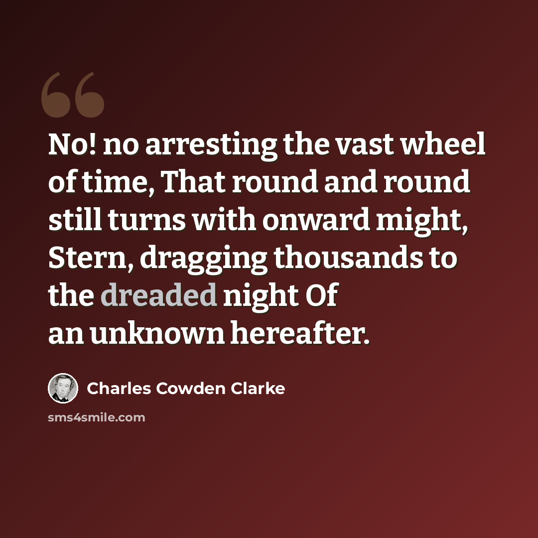 “No! no arresting the vast wheel of time, That round and round still turns with onward might, Stern, dragging thousands to the dreaded night Of an unknown hereafter.” quote by Charles Cowden Clarke