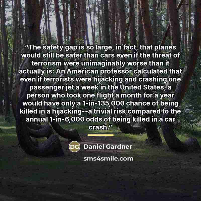 “The safety gap is so large, in fact, that planes would still be safer than cars even if the threat of terrorism were unimaginably worse than it actually is: An American professor calculated that even if terrorists were hijacking and crashing one passenger jet a week in the United States, a person…” quote by Daniel Gardner