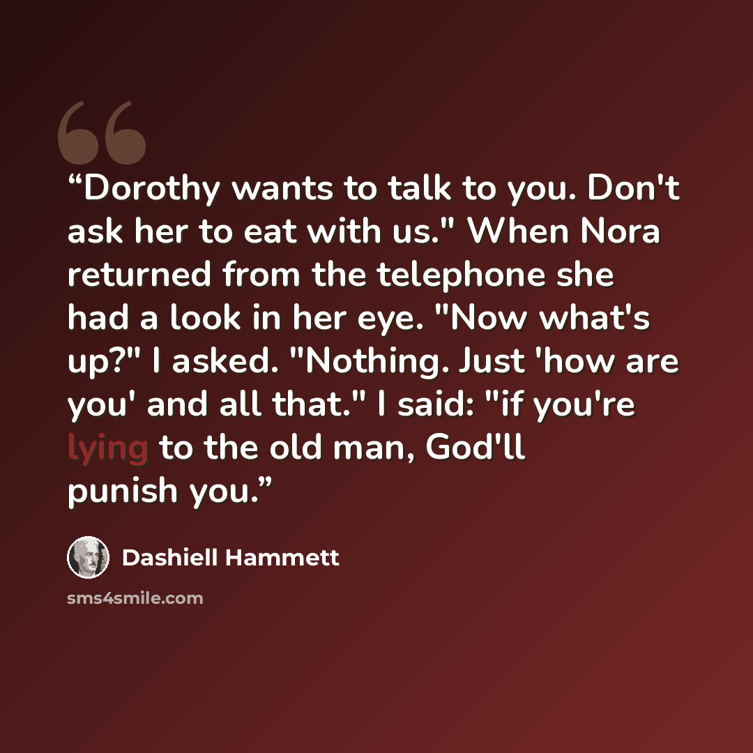 “Dorothy wants to talk to you. Don't ask her to eat with us." When Nora returned from the telephone she had a look in her eye. "Now what's up?" I asked. "Nothing. Just 'how are you' and all that." I said: "if you're lying to the old man, God'll punish you.” quote by Dashiell Hammett