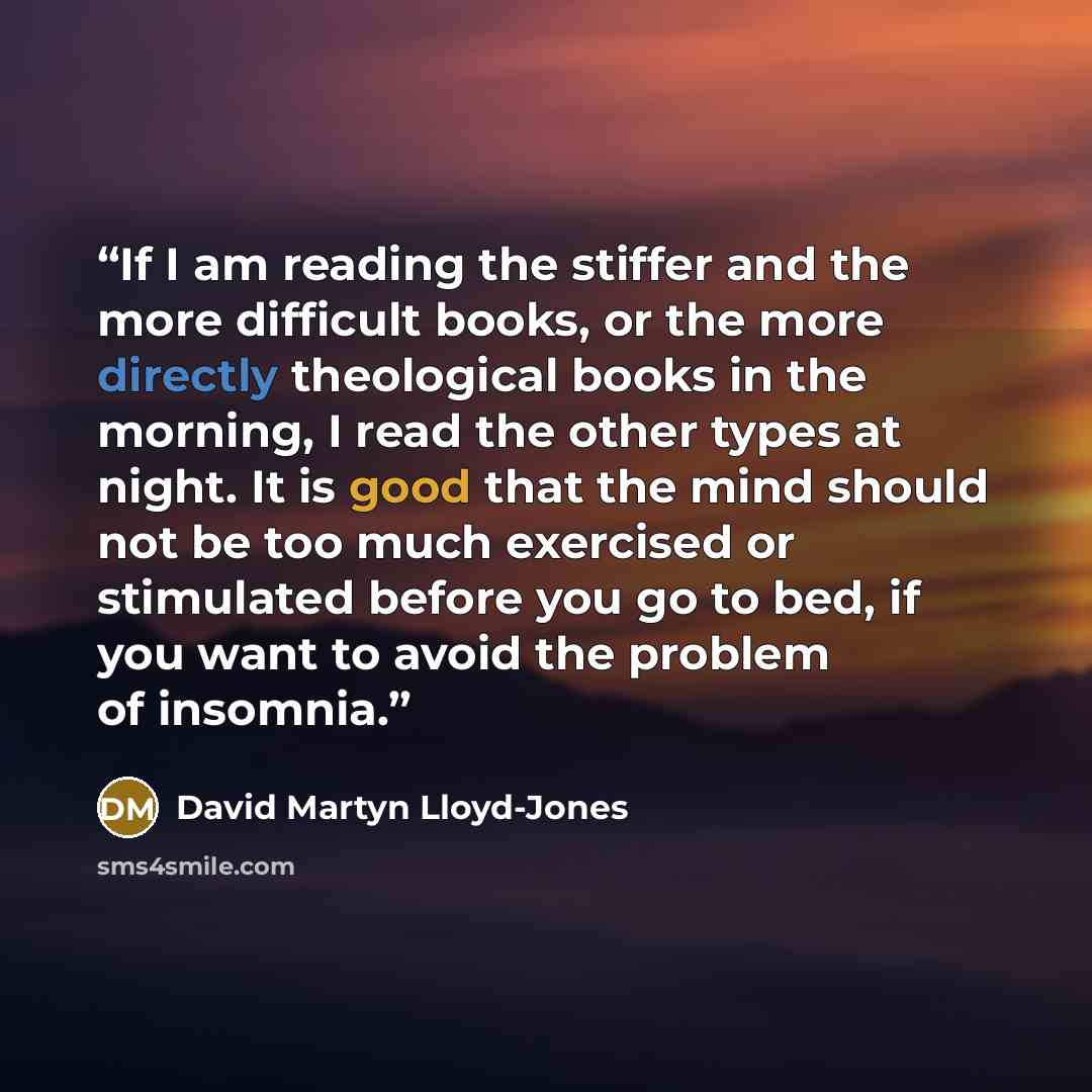 “If I am reading the stiffer and the more difficult books, or the more directly theological books in the morning, I read the other types at night. It is good that the mind should not be too much exercised or stimulated before you go to bed, if you want to avoid the problem of insomnia.” quote by David Martyn Lloyd-Jones