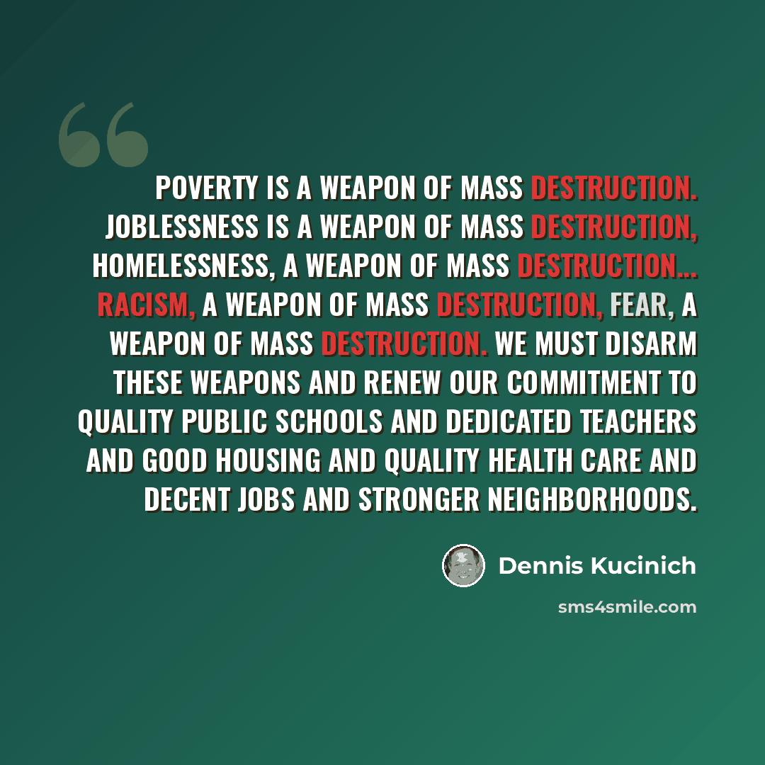 “Poverty is a weapon of mass destruction. Joblessness is a weapon of mass destruction, homelessness, a weapon of mass destruction... racism, a weapon of mass destruction, fear, a weapon of mass destruction. We must disarm these weapons and renew our commitment to quality public schools and…” quote by Dennis Kucinich