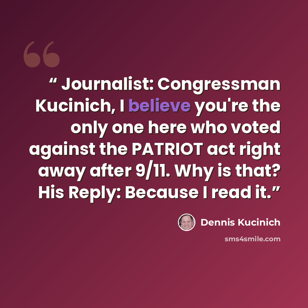 “Journalist: Congressman Kucinich, I believe you're the only one here who voted against the PATRIOT act right away after 9/11. Why is that? His Reply: Because I read it.” quote by Dennis Kucinich
