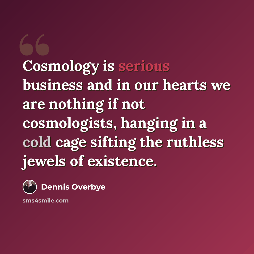 “Cosmology is serious business and in our hearts we are nothing if not cosmologists, hanging in a cold cage sifting the ruthless jewels of existence.” quote by Dennis Overbye