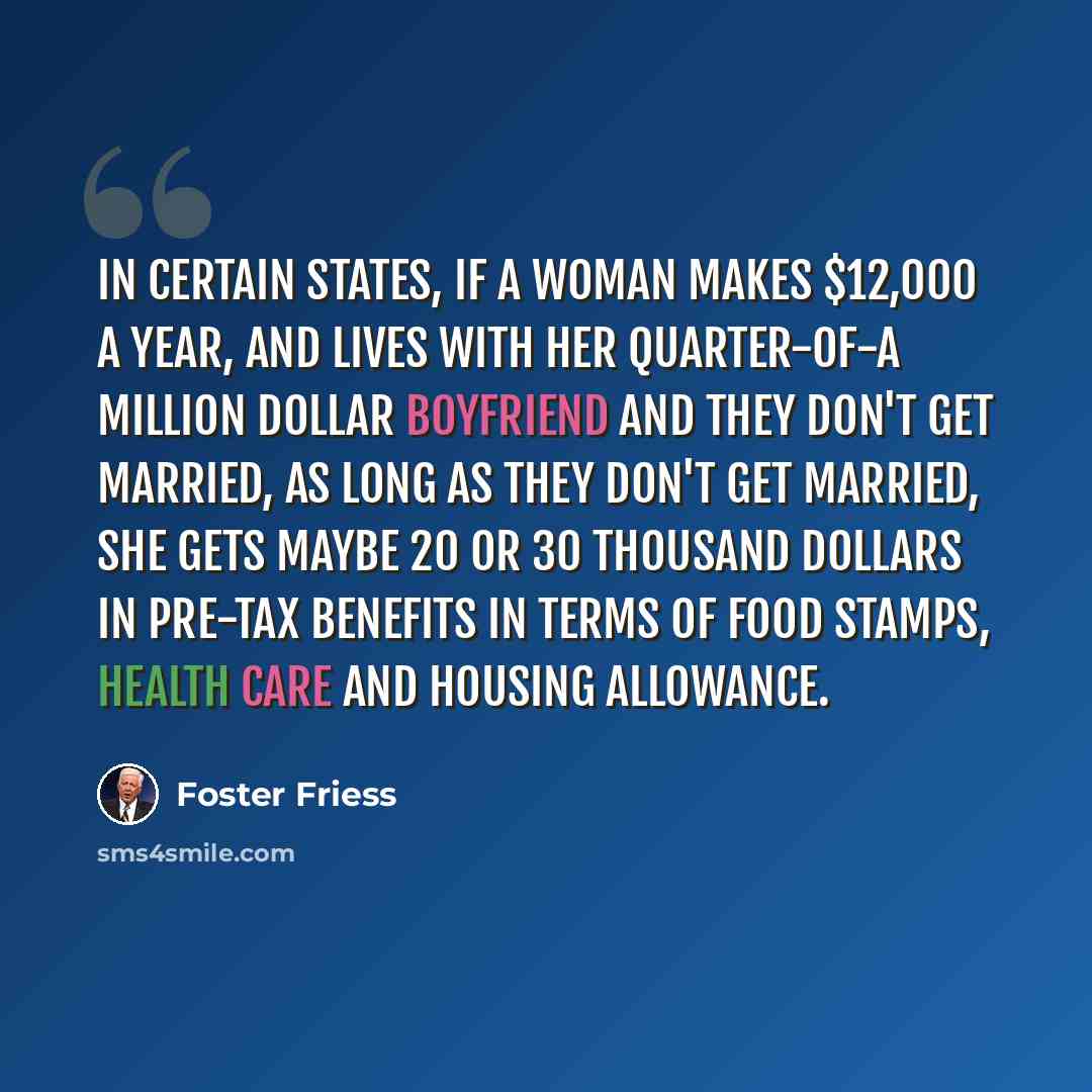 “In certain states, if a woman makes $12,000 a year, and lives with her quarter-of-a million dollar boyfriend and they don't get married, as long as they don't get married, she gets maybe 20 or 30 thousand dollars in pre-tax benefits in terms of food stamps, health care and housing allowance.” quote by Foster Friess