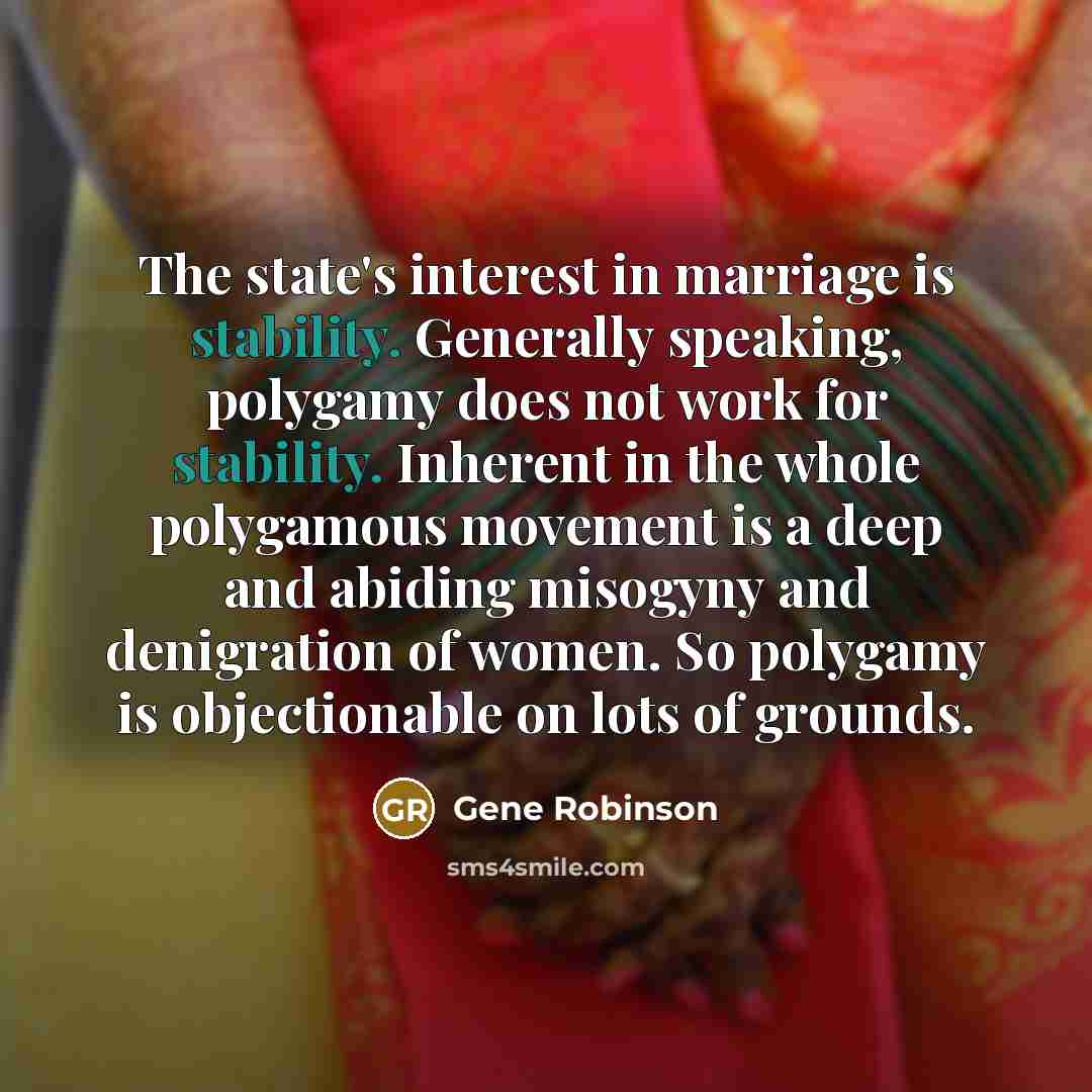 “The state's interest in marriage is stability. Generally speaking, polygamy does not work for stability. Inherent in the whole polygamous movement is a deep and abiding misogyny and denigration of women. So polygamy is objectionable on lots of grounds.” quote by Gene Robinson