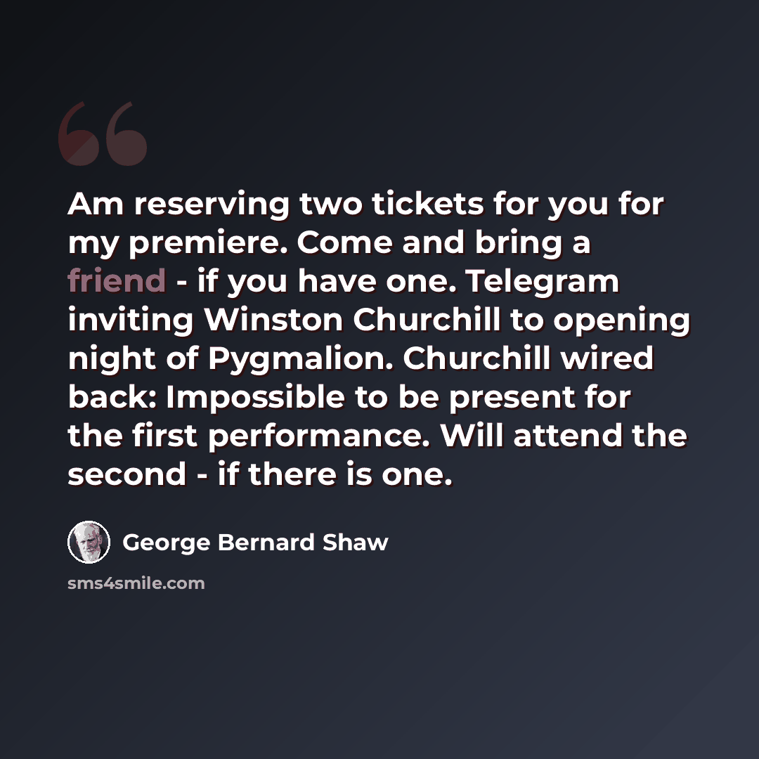 “Am reserving two tickets for you for my premiere. Come and bring a friend - if you have one. Telegram inviting Winston Churchill to opening night of Pygmalion. Churchill wired back: Impossible to be present for the first performance. Will attend the second - if there is one.” quote by George Bernard Shaw