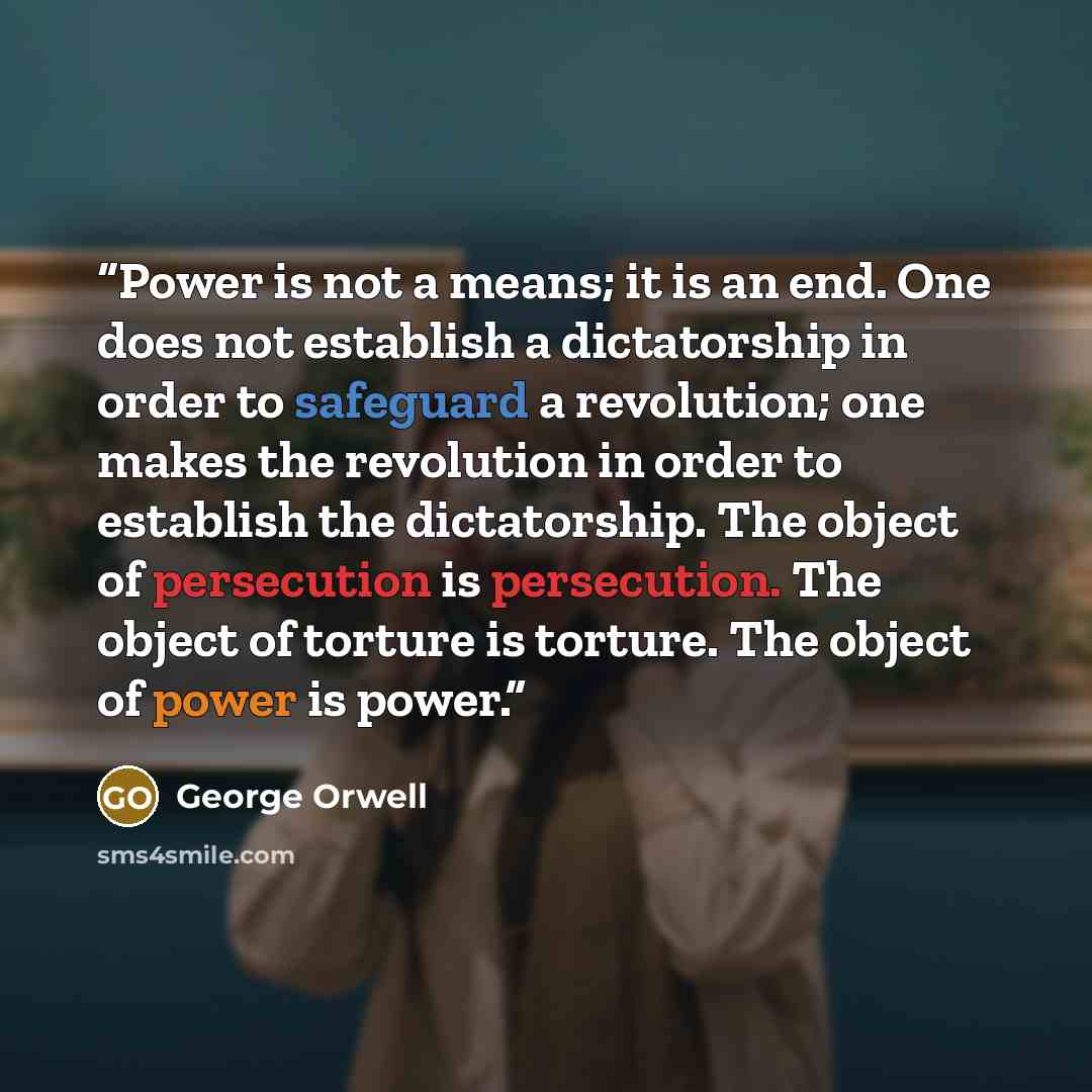 “Power is not a means; it is an end. One does not establish a dictatorship in order to safeguard a revolution; one makes the revolution in order to establish the dictatorship. The object of persecution is persecution. The object of torture is torture. The object of power is power.” quote by George Orwell