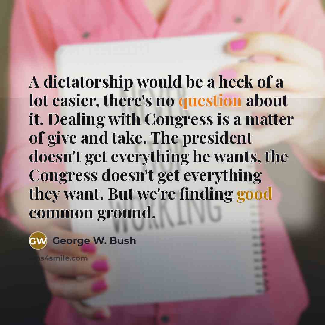 “A dictatorship would be a heck of a lot easier, there's no question about it. Dealing with Congress is a matter of give and take. The president doesn't get everything he wants, the Congress doesn't get everything they want. But we're finding good common ground.” quote by George W. Bush