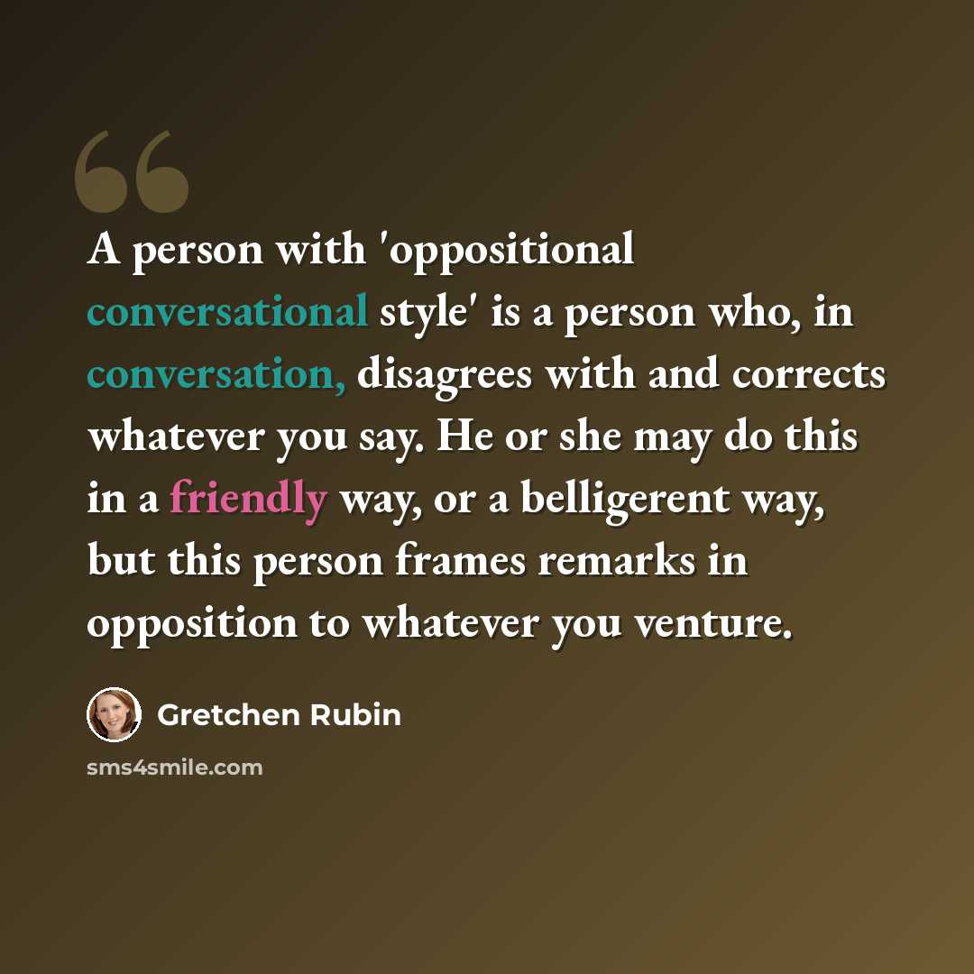 “A person with 'oppositional conversational style' is a person who, in conversation, disagrees with and corrects whatever you say. He or she may do this in a friendly way, or a belligerent way, but this person frames remarks in opposition to whatever you venture.” quote by Gretchen Rubin
