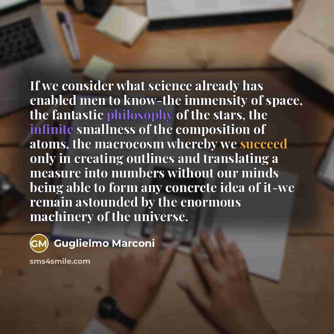 “If we consider what science already has enabled men to know-the immensity of space, the fantastic philosophy of the stars, the infinite smallness of the composition of atoms, the macrocosm whereby we succeed only in creating outlines and translating a measure into numbers without our minds being…” quote by Guglielmo Marconi