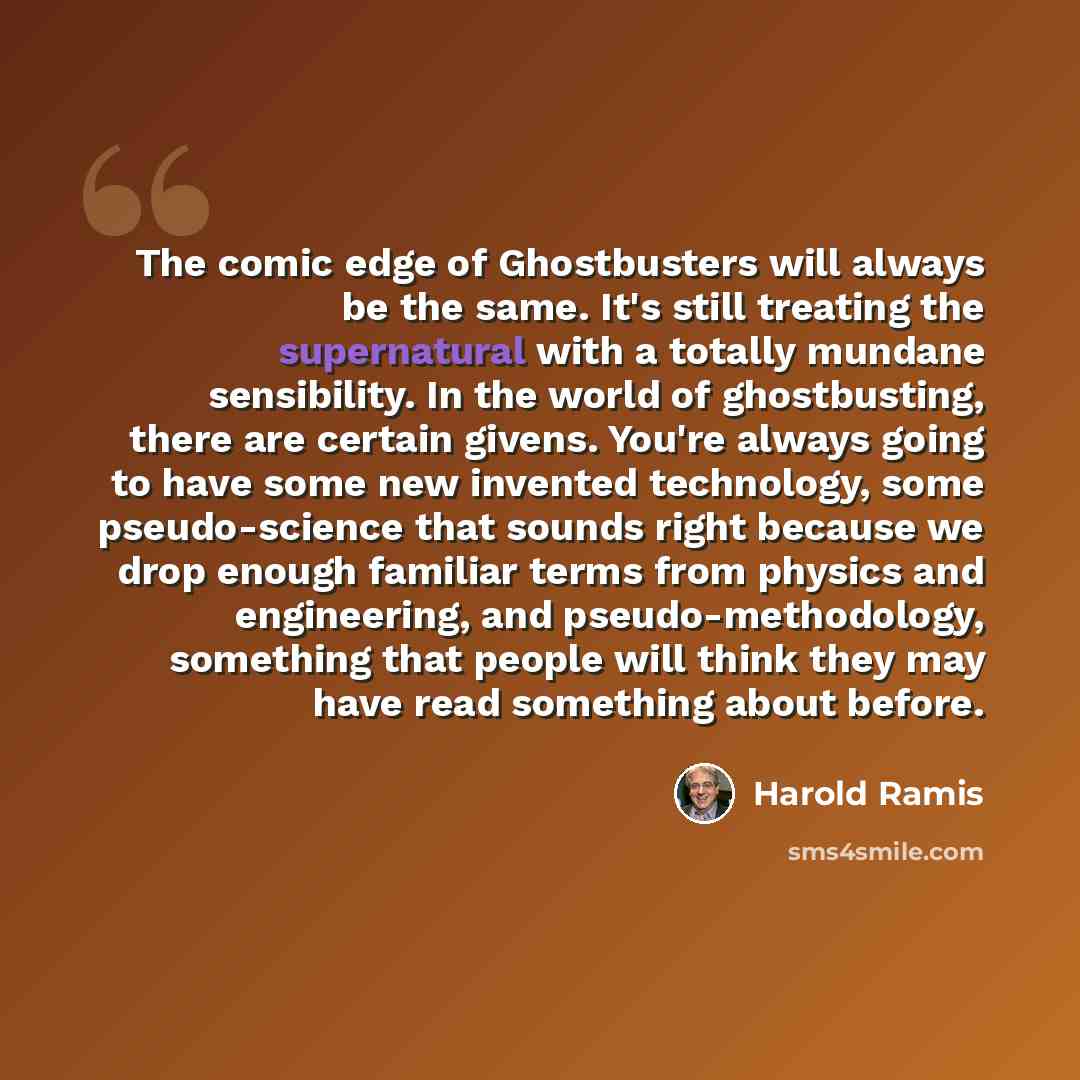 “The comic edge of Ghostbusters will always be the same. It's still treating the supernatural with a totally mundane sensibility. In the world of ghostbusting, there are certain givens. You're always going to have some new invented technology, some pseudo-science that sounds right because we drop…” quote by Harold Ramis