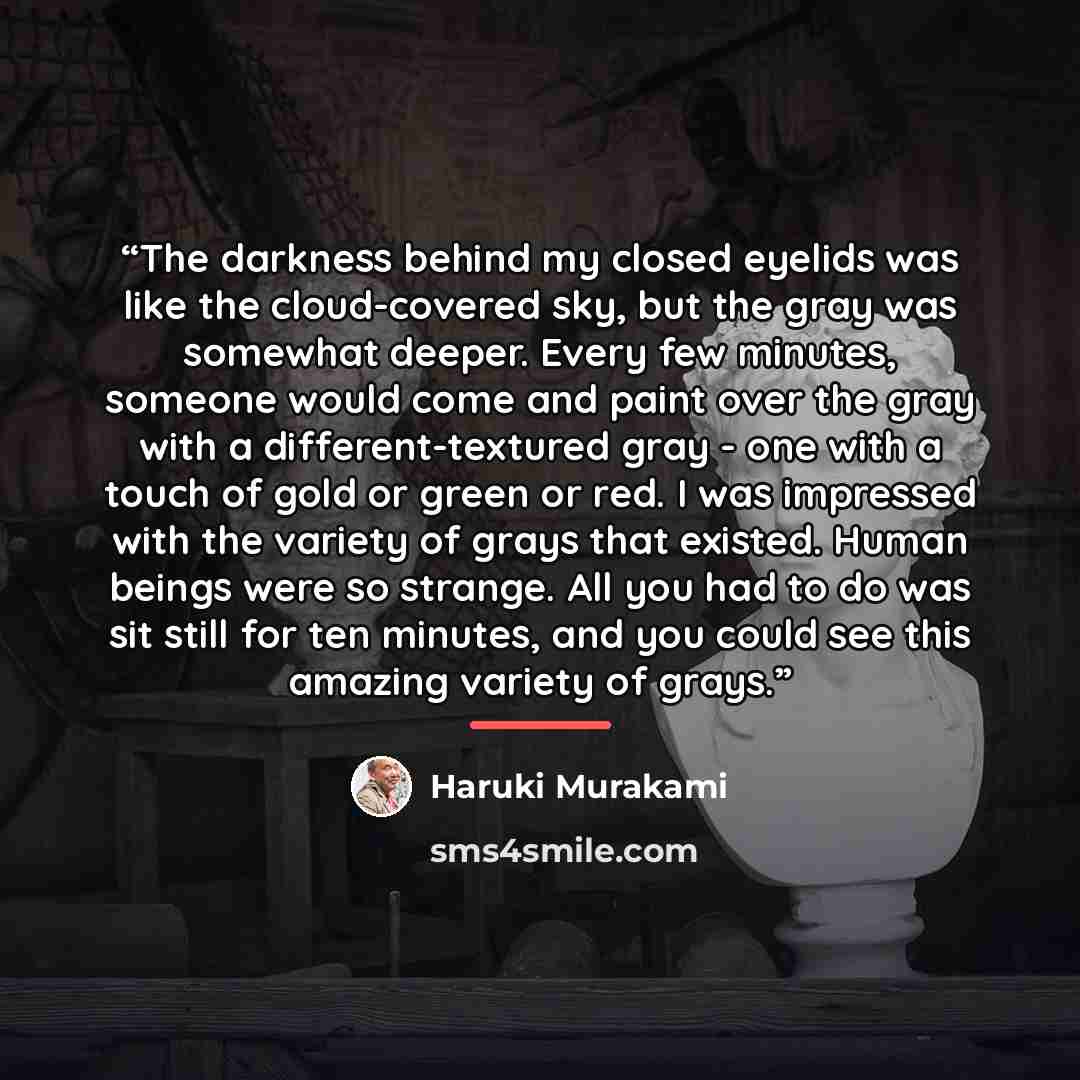 “The darkness behind my closed eyelids was like the cloud-covered sky, but the gray was somewhat deeper. Every few minutes, someone would come and paint over the gray with a different-textured gray - one with a touch of gold or green or red. I was impressed with the variety of grays that existed…” quote by Haruki Murakami
