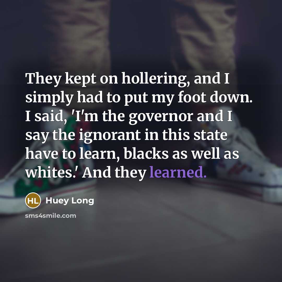 “They kept on hollering, and I simply had to put my foot down. I said, 'I'm the governor and I say the ignorant in this state have to learn, blacks as well as whites.' And they learned.” quote by Huey Long