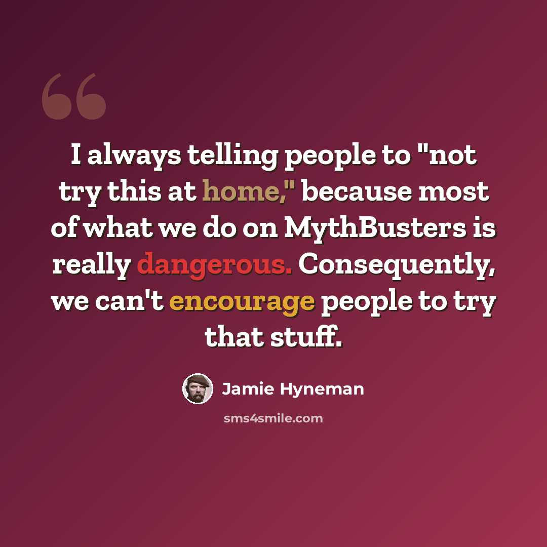 “I always telling people to "not try this at home," because most of what we do on MythBusters is really dangerous. Consequently, we can't encourage people to try that stuff.” quote by Jamie Hyneman
