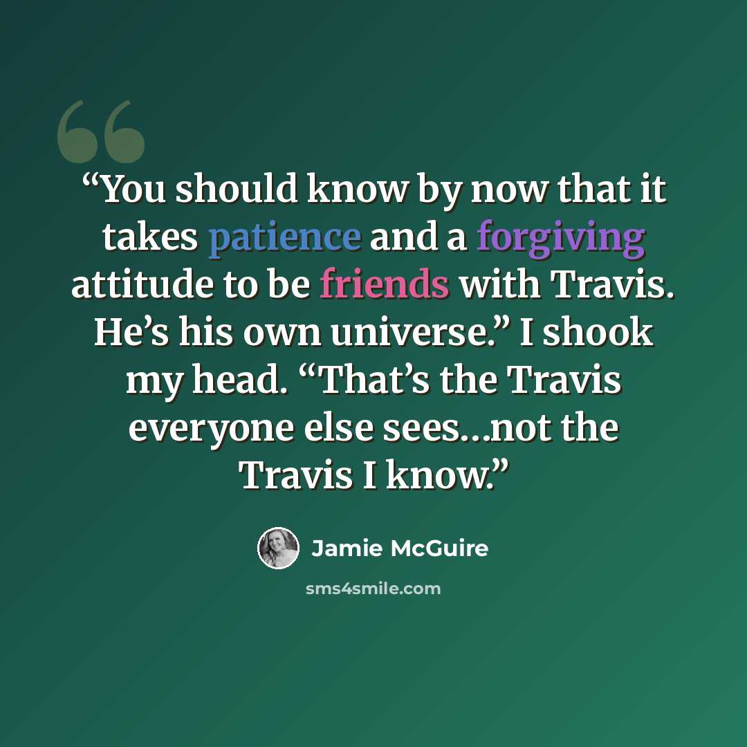 “You should know by now that it takes patience and a forgiving attitude to be friends with Travis. He’s his own universe.” I shook my head. “That’s the Travis everyone else sees…not the Travis I know.” quote by Jamie McGuire