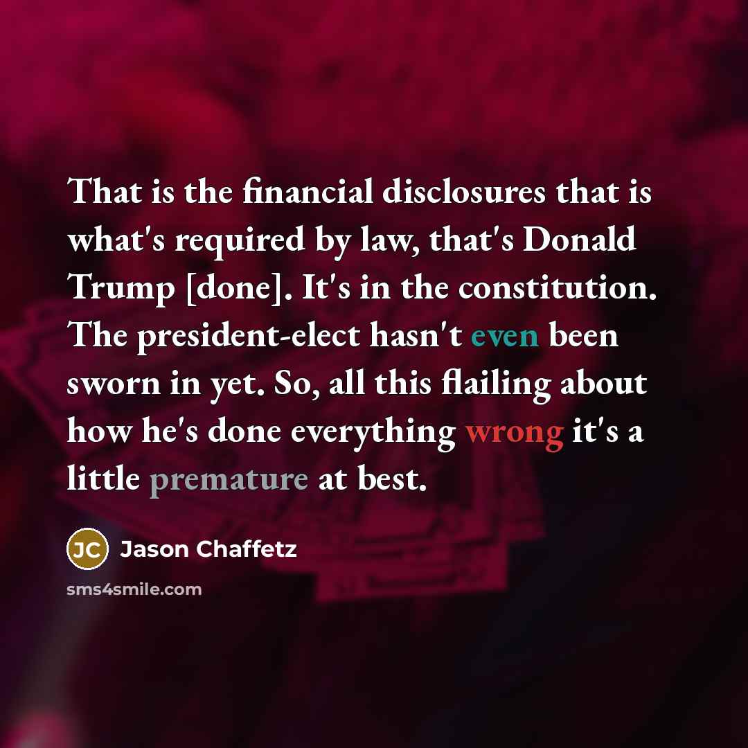“That is the financial disclosures that is what's required by law, that's Donald Trump [done]. It's in the constitution. The president-elect hasn't even been sworn in yet. So, all this flailing about how he's done everything wrong it's a little premature at best.” quote by Jason Chaffetz