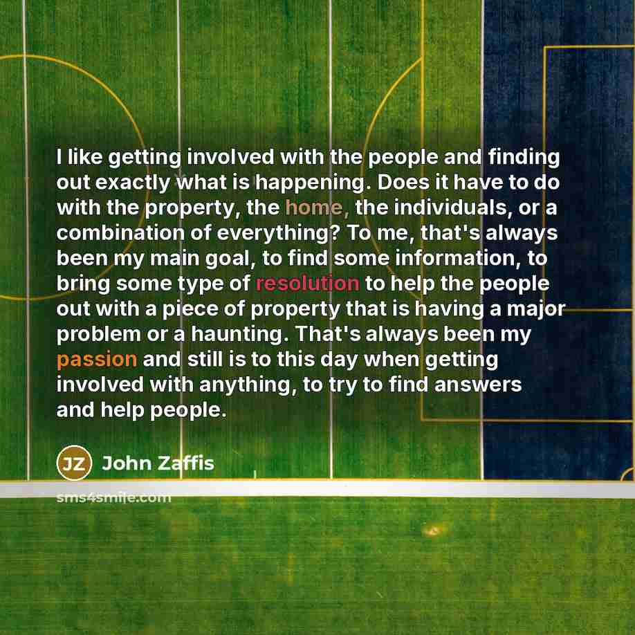 “I like getting involved with the people and finding out exactly what is happening. Does it have to do with the property, the home, the individuals, or a combination of everything? To me, that's always been my main goal, to find some information, to bring some type of resolution to help the people…” quote by John Zaffis