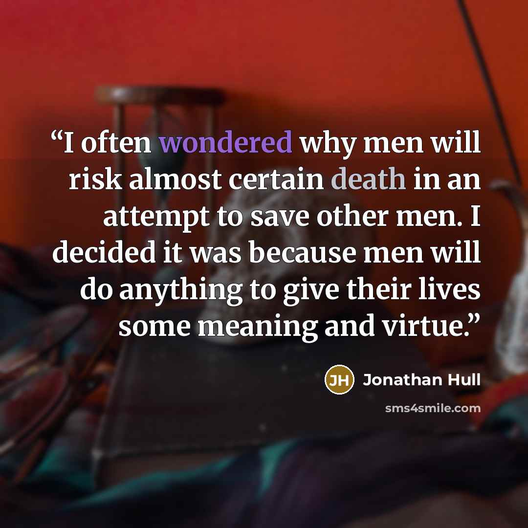“I often wondered why men will risk almost certain death in an attempt to save other men. I decided it was because men will do anything to give their lives some meaning and virtue.” quote by Jonathan Hull
