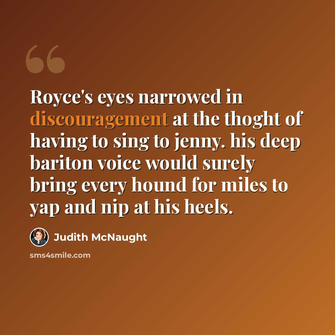 “Royce's eyes narrowed in discouragement at the thoght of having to sing to jenny. his deep bariton voice would surely bring every hound for miles to yap and nip at his heels.” quote by Judith McNaught