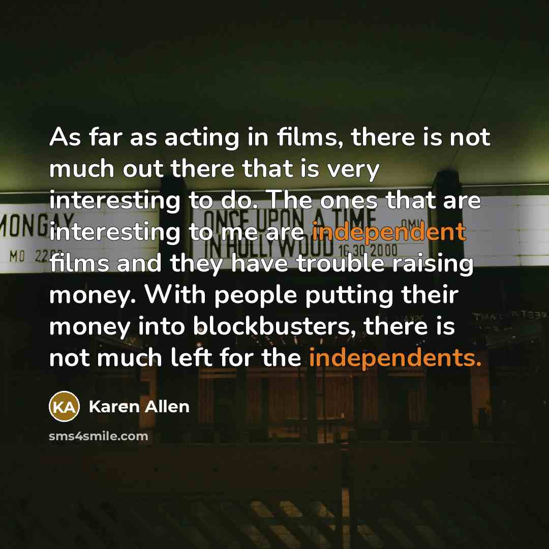 “As far as acting in films, there is not much out there that is very interesting to do. The ones that are interesting to me are independent films and they have trouble raising money. With people putting their money into blockbusters, there is not much left for the independents.” quote by Karen Allen