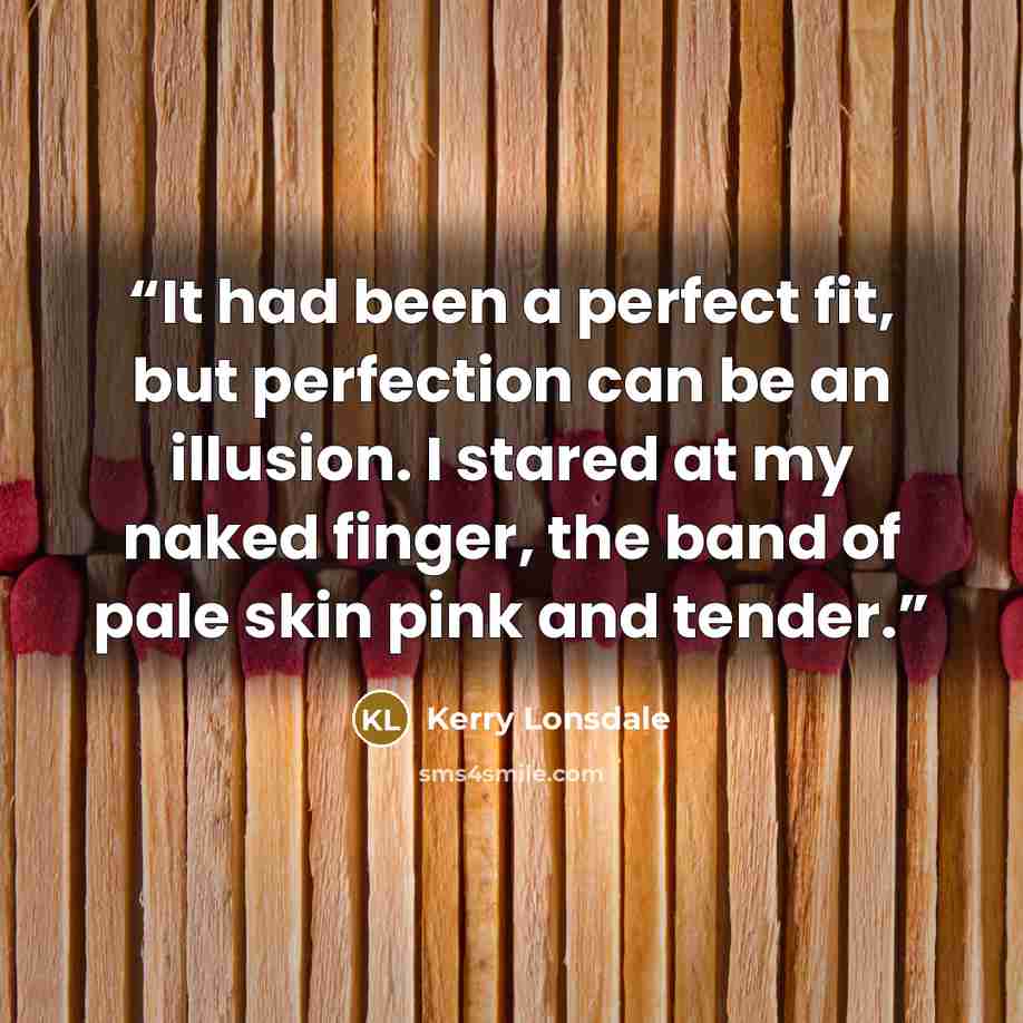 “It had been a perfect fit, but perfection can be an illusion. I stared at my naked finger, the band of pale skin pink and tender.” quote by Kerry Lonsdale