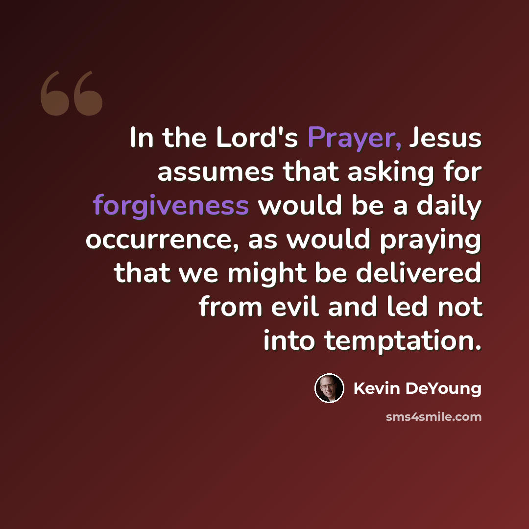 “In the Lord's Prayer, Jesus assumes that asking for forgiveness would be a daily occurrence, as would praying that we might be delivered from evil and led not into temptation.” quote by Kevin DeYoung