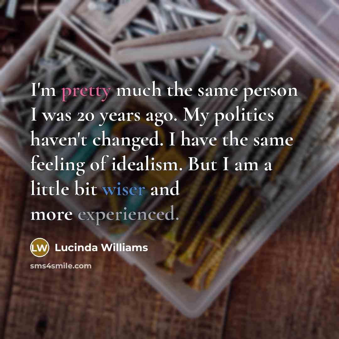 “I'm pretty much the same person I was 20 years ago. My politics haven't changed. I have the same feeling of idealism. But I am a little bit wiser and more experienced.” quote by Lucinda Williams