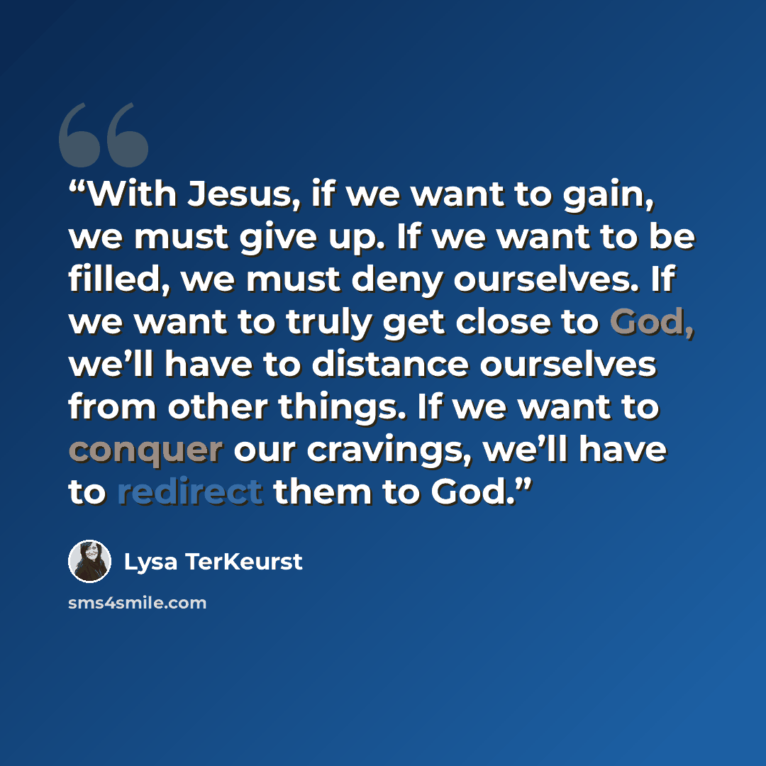 “With Jesus, if we want to gain, we must give up. If we want to be filled, we must deny ourselves. If we want to truly get close to God, we’ll have to distance ourselves from other things. If we want to conquer our cravings, we’ll have to redirect them to God.” quote by Lysa TerKeurst