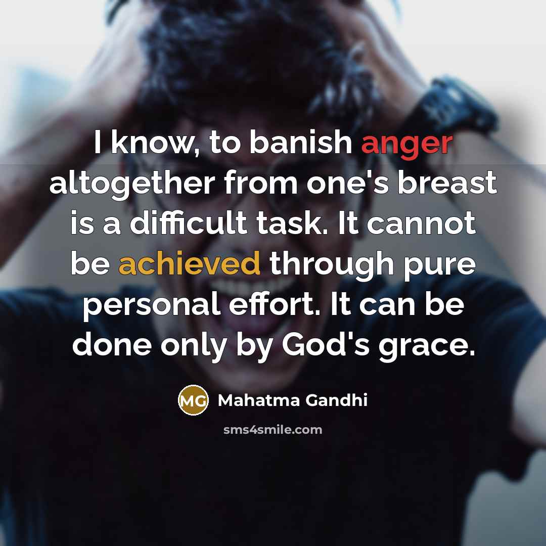 “I know, to banish anger altogether from one's breast is a difficult task. It cannot be achieved through pure personal effort. It can be done only by God's grace.” quote by Mahatma Gandhi