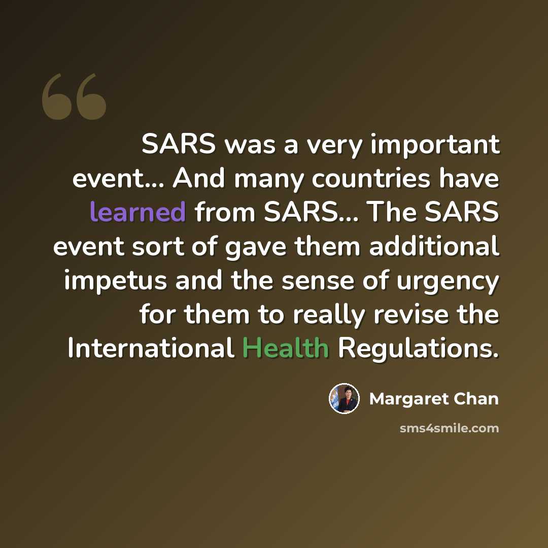 “SARS was a very important event... And many countries have learned from SARS... The SARS event sort of gave them additional impetus and the sense of urgency for them to really revise the International Health Regulations.” quote by Margaret Chan