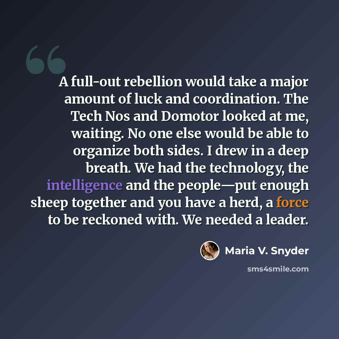 “A full-out rebellion would take a major amount of luck and coordination. The Tech Nos and Domotor looked at me, waiting. No one else would be able to organize both sides. I drew in a deep breath. We had the technology, the intelligence and the people—put enough sheep together and you have a herd…” quote by Maria V. Snyder