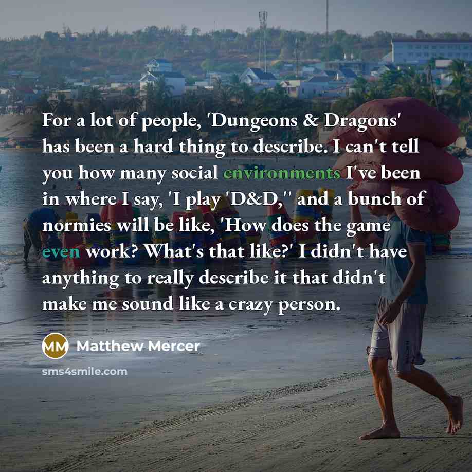 “For a lot of people, 'Dungeons & Dragons' has been a hard thing to describe. I can't tell you how many social environments I've been in where I say, 'I play 'D&D,'' and a bunch of normies will be like, 'How does the game even work? What's that like?' I didn't have anything to really describe it…” quote by Matthew Mercer