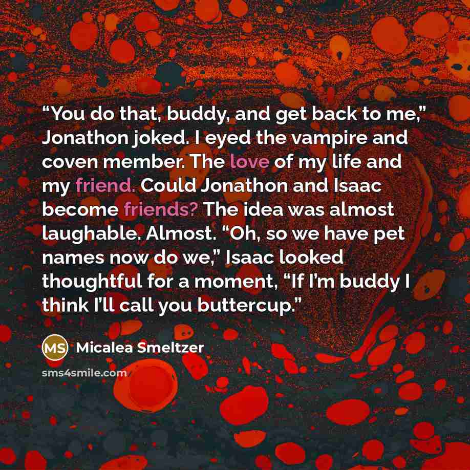 “You do that, buddy, and get back to me,” Jonathon joked. I eyed the vampire and coven member. The love of my life and my friend. Could Jonathon and Isaac become friends? The idea was almost laughable. Almost. “Oh, so we have pet names now do we,” Isaac looked thoughtful for a moment, “If I’m buddy…” quote by Micalea Smeltzer