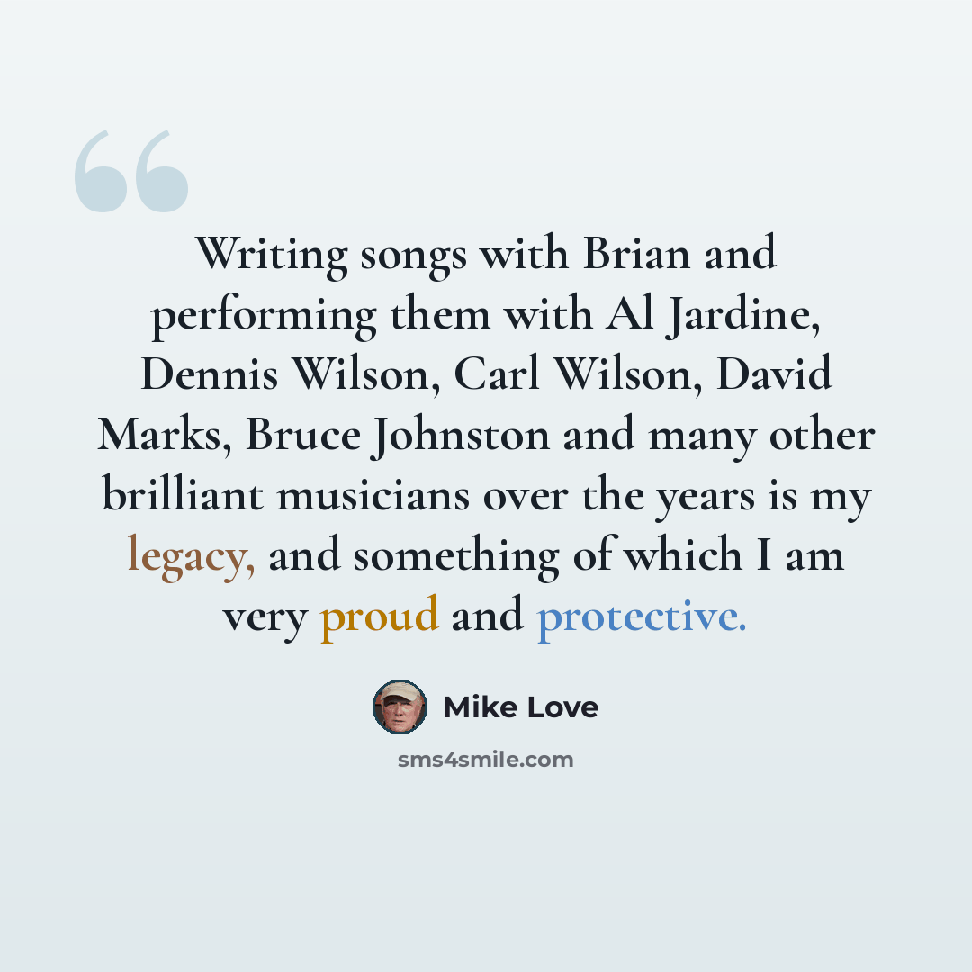 “Writing songs with Brian and performing them with Al Jardine, Dennis Wilson, Carl Wilson, David Marks, Bruce Johnston and many other brilliant musicians over the years is my legacy, and something of which I am very proud and protective.” quote by Mike Love