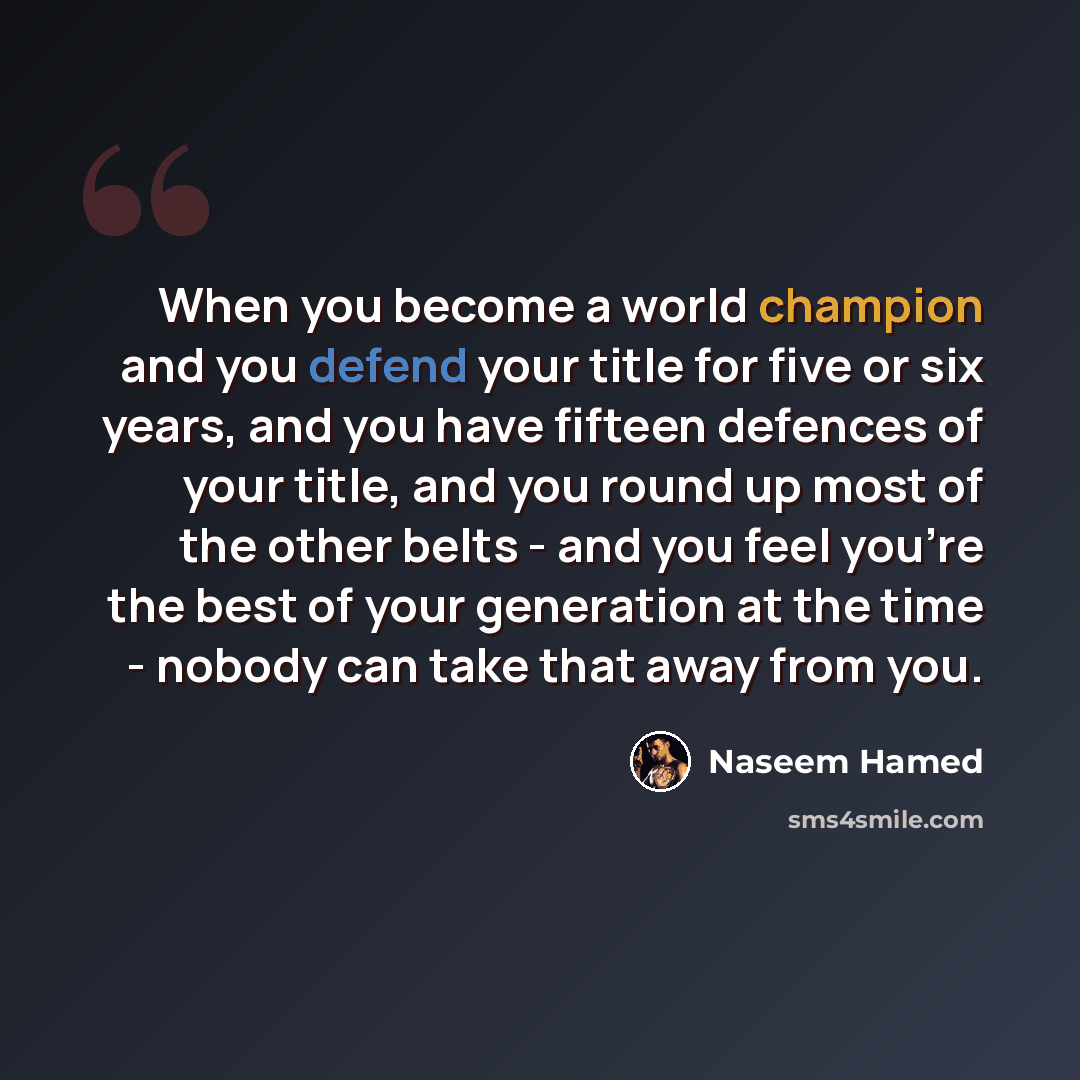 “When you become a world champion and you defend your title for five or six years, and you have fifteen defences of your title, and you round up most of the other belts - and you feel you're the best of your generation at the time - nobody can take that away from you.” quote by Naseem Hamed