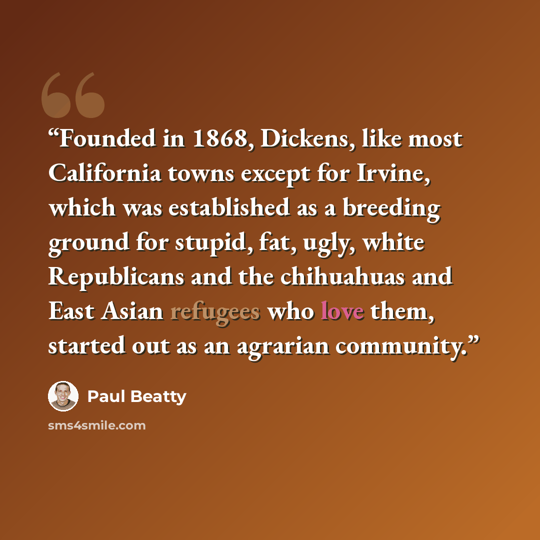 “Founded in 1868, Dickens, like most California towns except for Irvine, which was established as a breeding ground for stupid, fat, ugly, white Republicans and the chihuahuas and East Asian refugees who love them, started out as an agrarian community.” quote by Paul Beatty