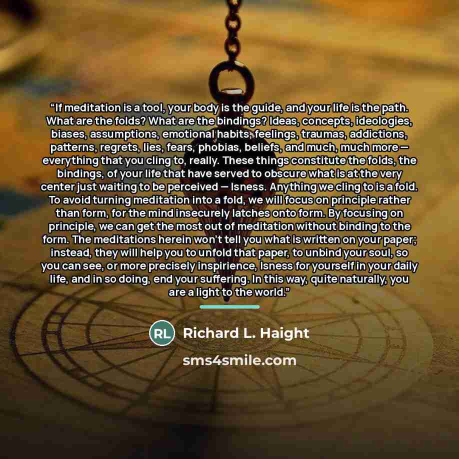 “If meditation is a tool, your body is the guide, and your life is the path. What are the folds? What are the bindings? Ideas, concepts, ideologies, biases, assumptions, emotional habits, feelings, traumas, addictions, patterns, regrets, lies, fears, phobias, beliefs, and much, much more…” quote by Richard L. Haight