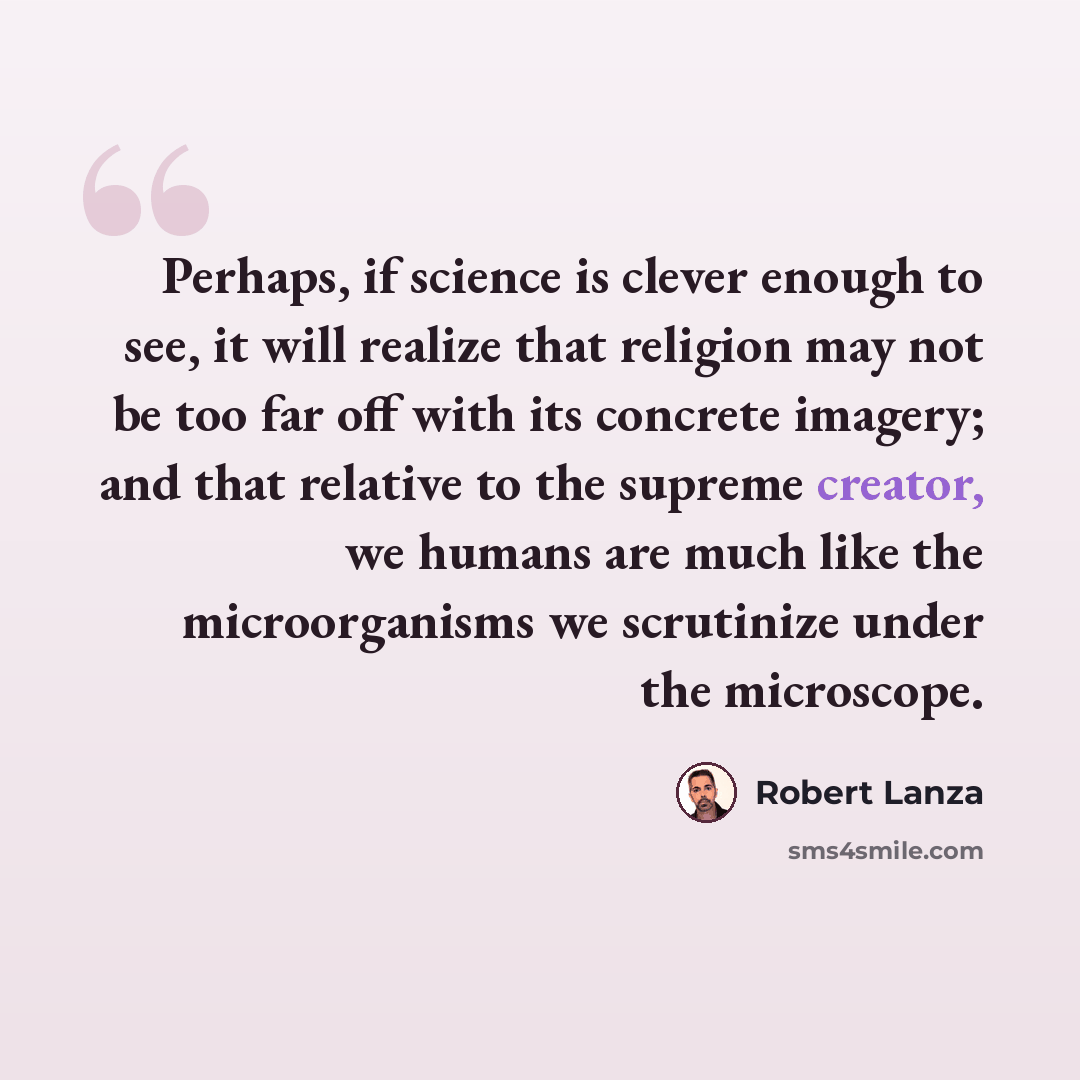“Perhaps, if science is clever enough to see, it will realize that religion may not be too far off with its concrete imagery; and that relative to the supreme creator, we humans are much like the microorganisms we scrutinize under the microscope.” quote by Robert Lanza