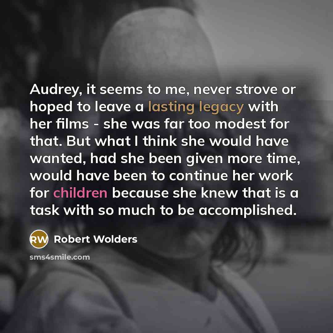 “Audrey, it seems to me, never strove or hoped to leave a lasting legacy with her films - she was far too modest for that. But what I think she would have wanted, had she been given more time, would have been to continue her work for children because she knew that is a task with so much to be…” quote by Robert Wolders