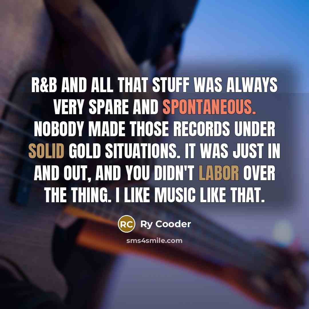 “R&B and all that stuff was always very spare and spontaneous. Nobody made those records under solid gold situations. It was just in and out, and you didn't labor over the thing. I like music like that.” quote by Ry Cooder