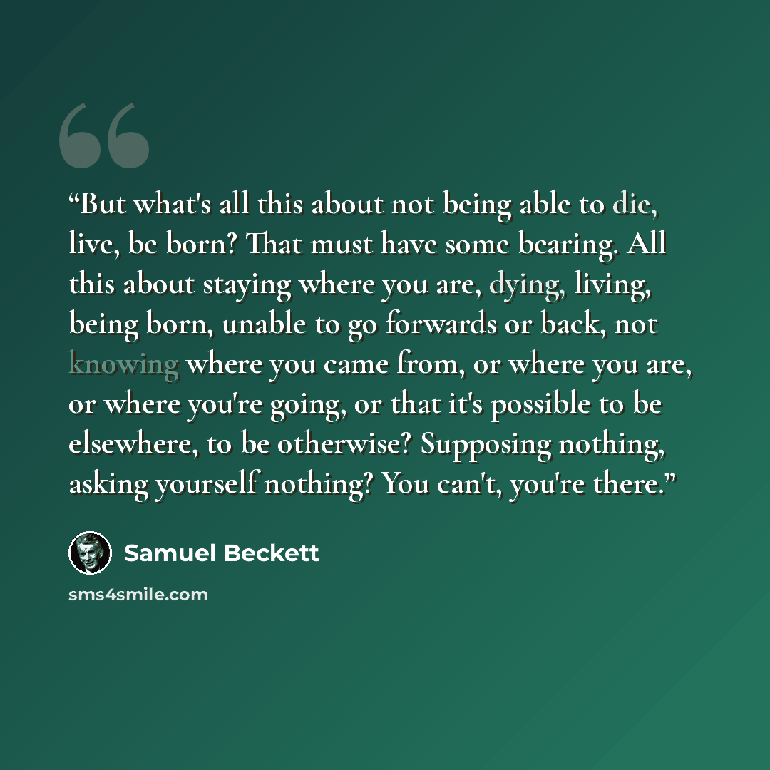 “But what's all this about not being able to die, live, be born? That must have some bearing. All this about staying where you are, dying, living, being born, unable to go forwards or back, not knowing where you came from, or where you are, or where you're going, or that it's possible to be…” quote by Samuel Beckett