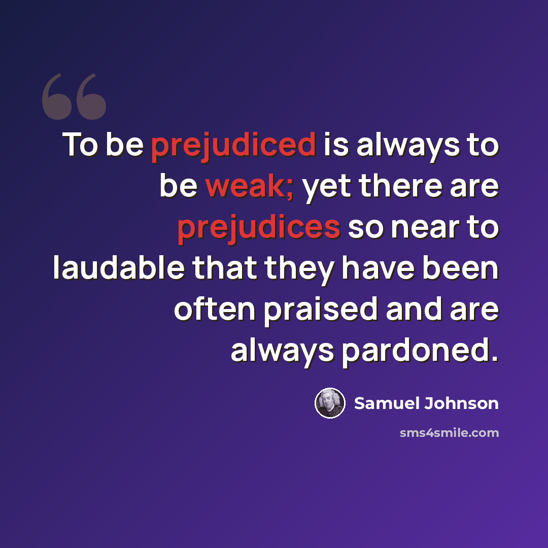 “To be prejudiced is always to be weak; yet there are prejudices so near to laudable that they have been often praised and are always pardoned.” quote by Samuel Johnson