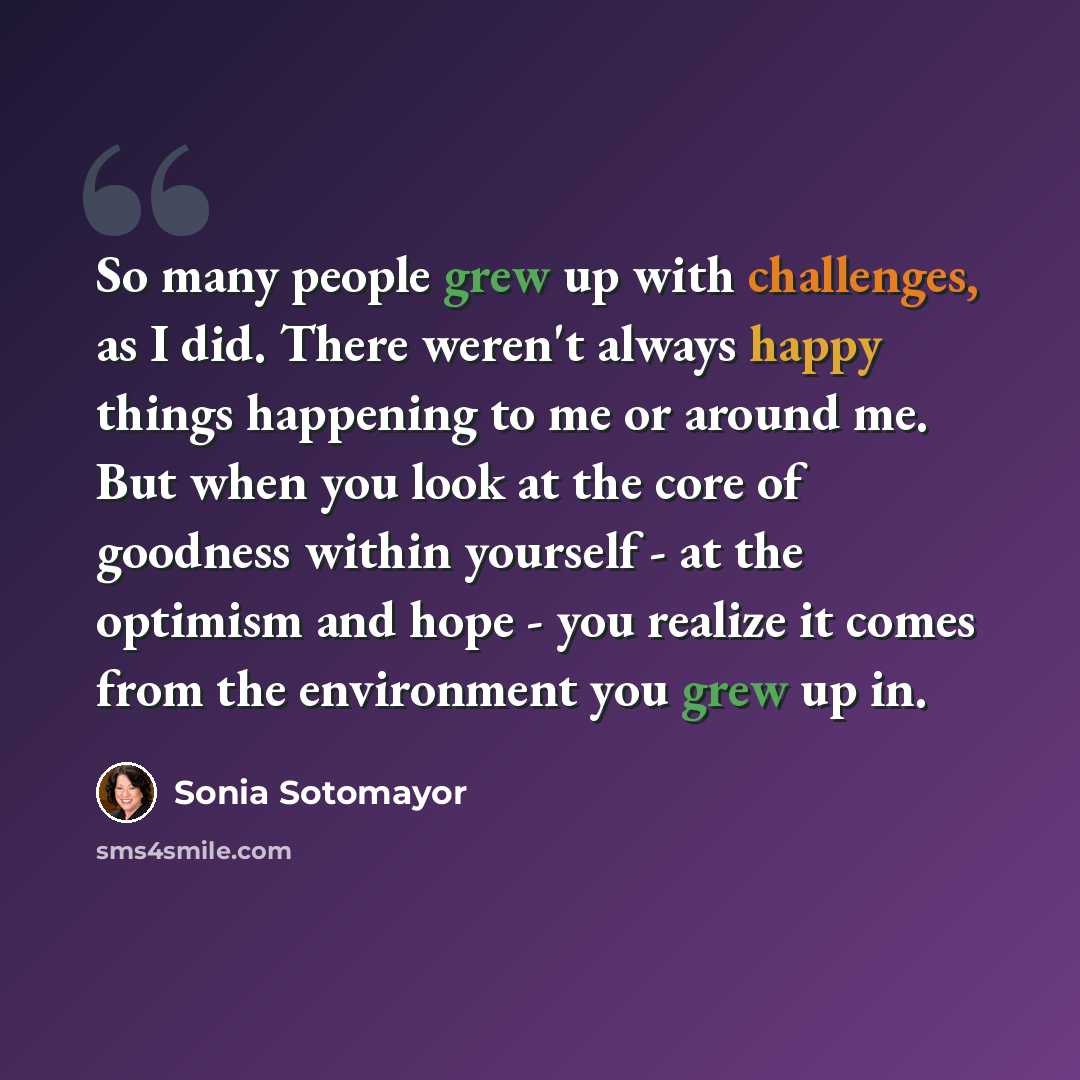 “So many people grew up with challenges, as I did. There weren't always happy things happening to me or around me. But when you look at the core of goodness within yourself - at the optimism and hope - you realize it comes from the environment you grew up in.” quote by Sonia Sotomayor