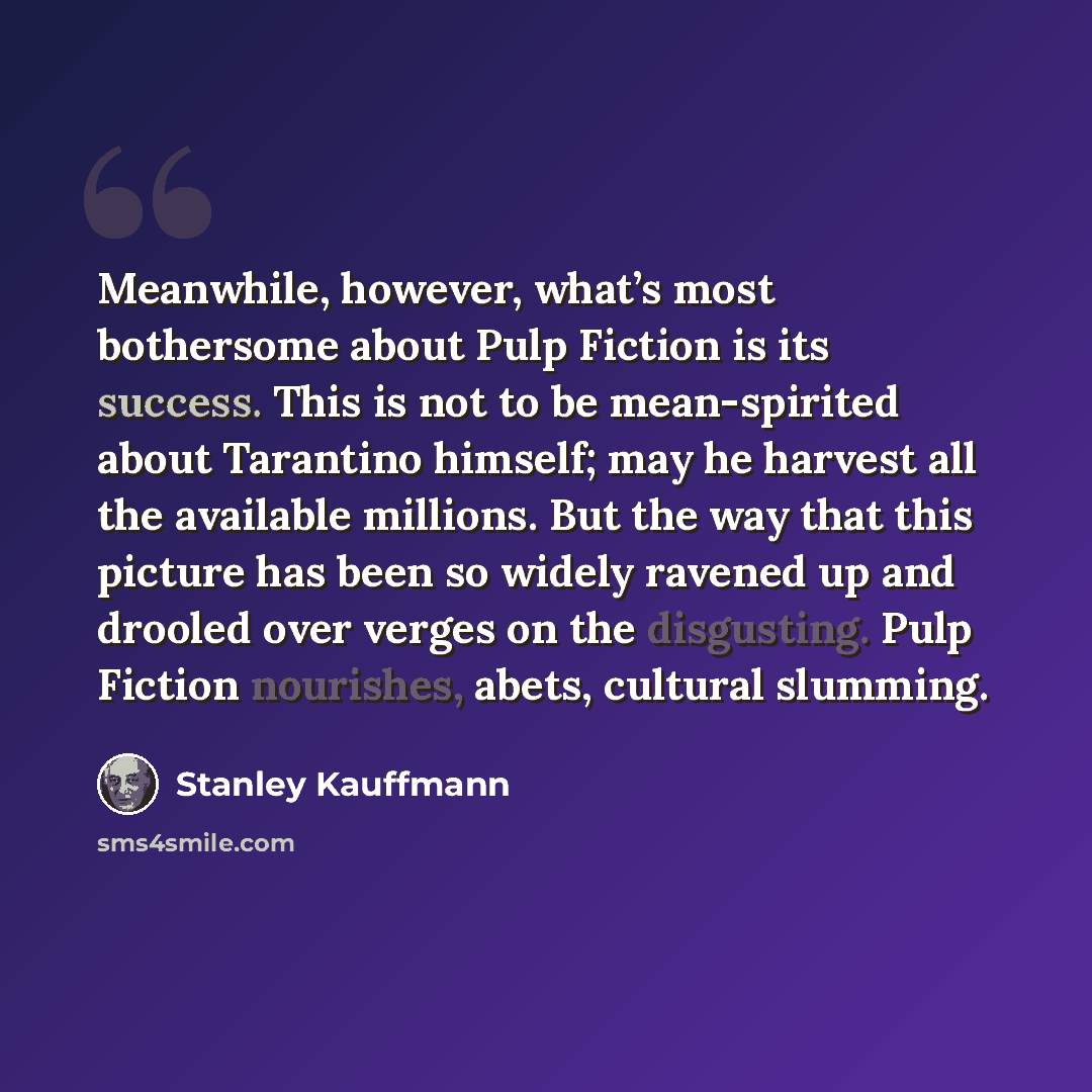 “Meanwhile, however, what’s most bothersome about Pulp Fiction is its success. This is not to be mean-spirited about Tarantino himself; may he harvest all the available millions. But the way that this picture has been so widely ravened up and drooled over verges on the disgusting. Pulp Fiction…” quote by Stanley Kauffmann