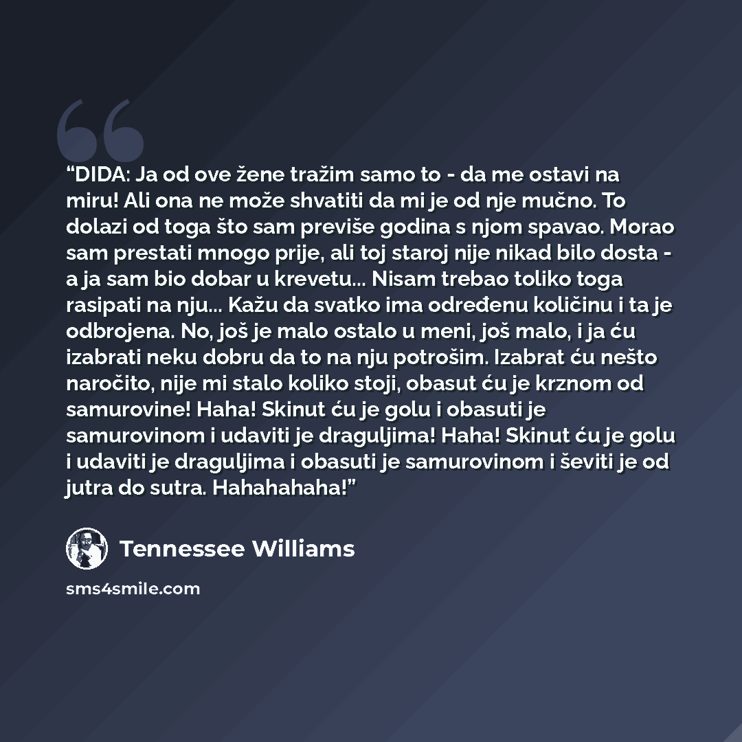 “DIDA: Ja od ove žene tražim samo to - da me ostavi na miru! Ali ona ne može shvatiti da mi je od nje mučno. To dolazi od toga što sam previše godina s njom spavao. Morao sam prestati mnogo prije, ali toj staroj nije nikad bilo dosta - a ja sam bio dobar u krevetu... Nisam trebao toliko toga…” quote by Tennessee Williams